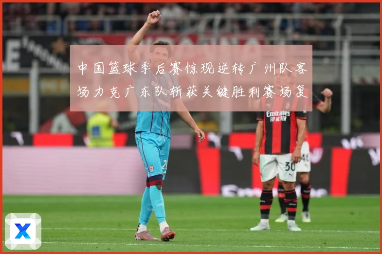 中国篮球季后赛惊现逆转广州队客场力克广东队斩获关键胜利赛场复盘-深度解析